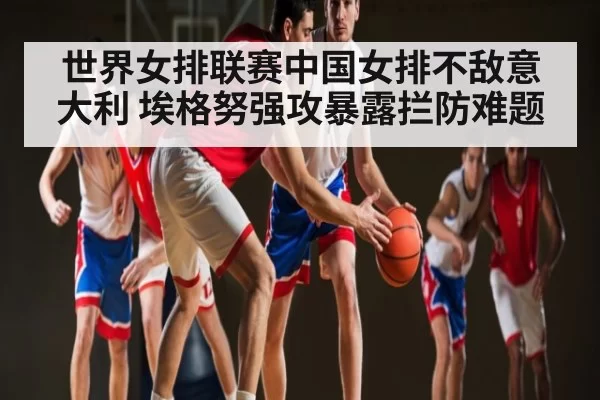 世界女排联赛中国女排不敌意大利 埃格努强攻暴露拦防难题